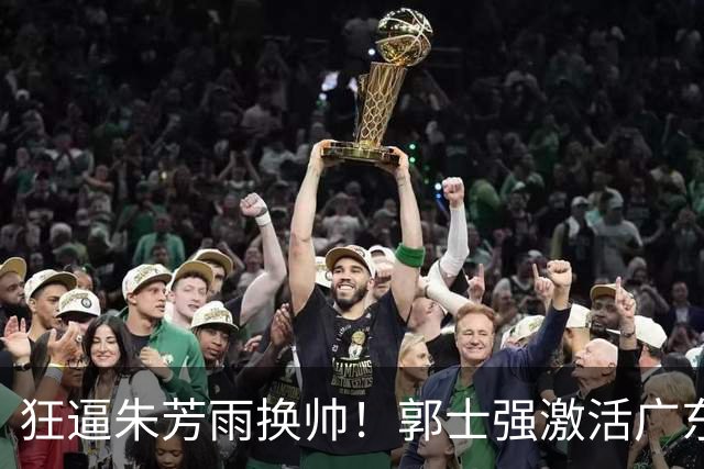 狂逼朱芳雨换帅！郭士强激活广东最强王牌，将取代杜锋执教宏远？